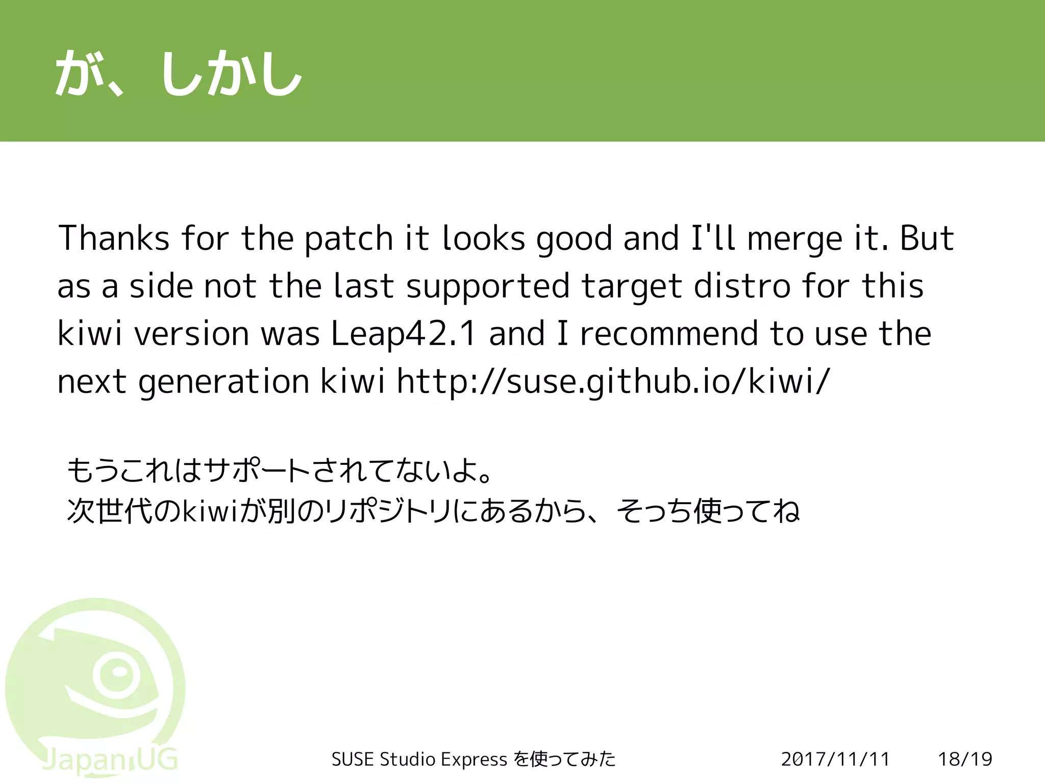2017/11/11SUSE Studio Express を使ってみた 18/19
が、しかし
Thanks for the patch it looks good and I'll merge it. But
as a side not the last supported target distro for this
kiwi version was Leap42.1 and I recommend to use the
next generation kiwi http://suse.github.io/kiwi/
もうこれはサポートされてないよ。
次世代のkiwiが別のリポジトリにあるから、そっち使ってね
 