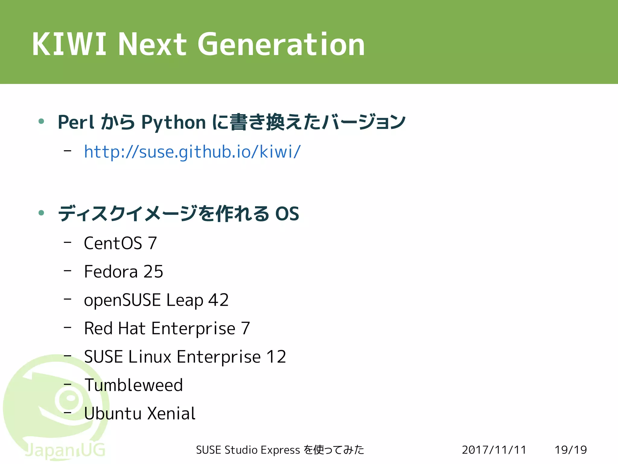 2017/11/11SUSE Studio Express を使ってみた 19/19
KIWI Next Generation
●
Perl から Python に書き換えたバージョン
– http://suse.github.io/kiwi/
●
ディスクイメージを作れる OS
– CentOS 7
– Fedora 25
– openSUSE Leap 42
– Red Hat Enterprise 7
– SUSE Linux Enterprise 12
– Tumbleweed
– Ubuntu Xenial
 