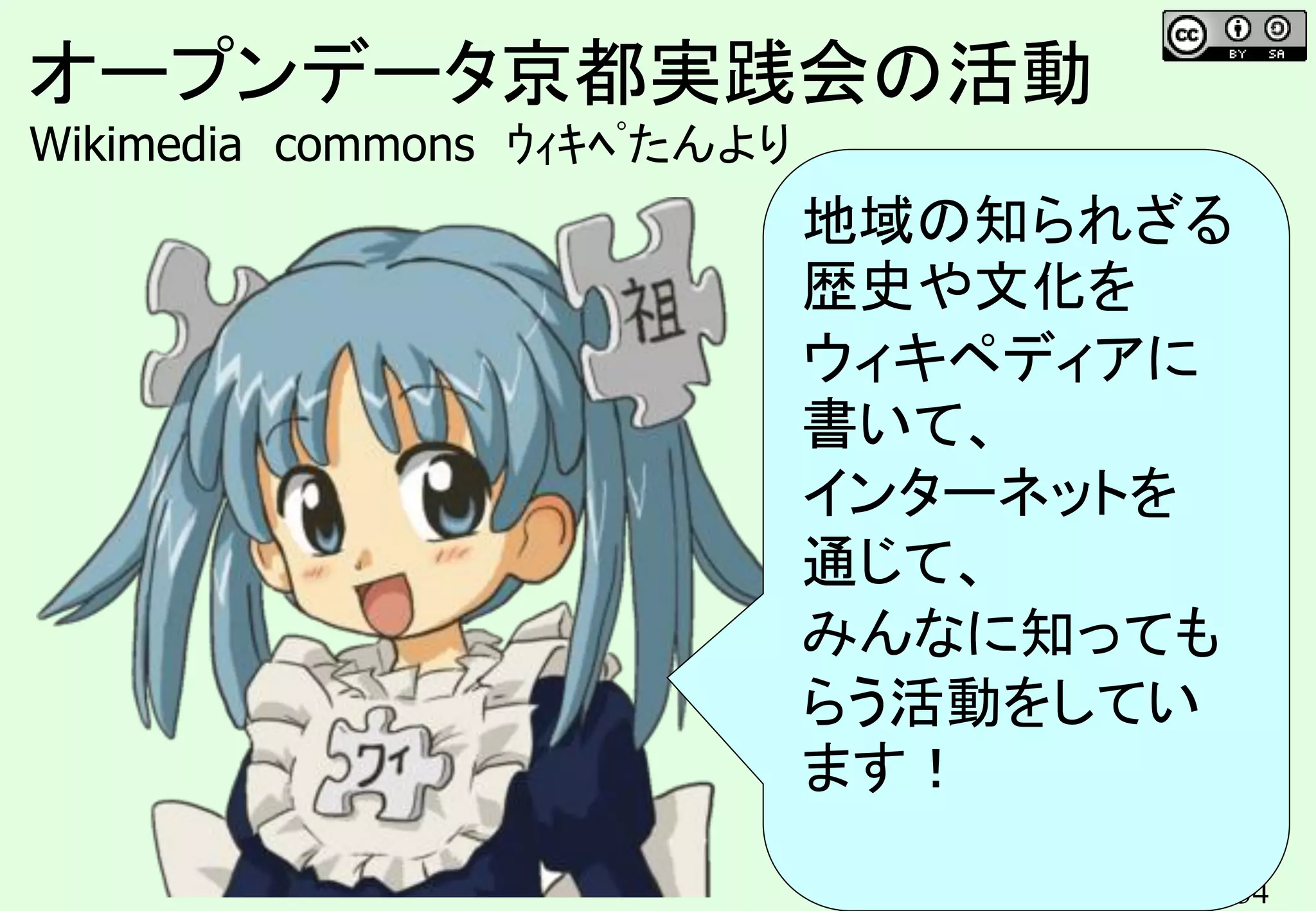 34
オープンデータ京都実践会の活動
Wikimedia commons ｳｨｷﾍﾟたんより
地域の知られざる
歴史や文化を
ウィキペディアに
書いて、
インターネットを
通じて、
みんなに知っても
らう活動をしてい
ます！
 