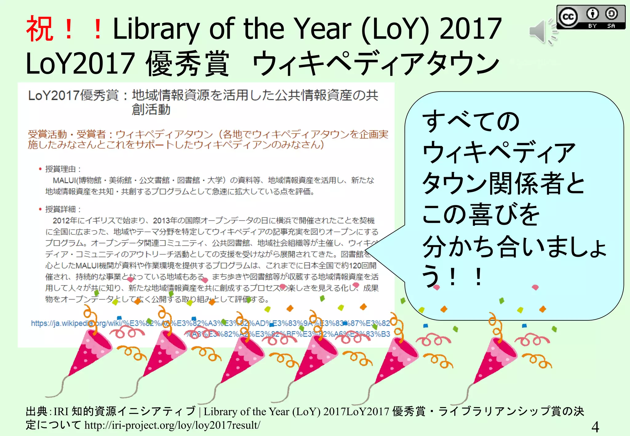4
祝！！Library of the Year (LoY) 2017
LoY2017 優秀賞 ウィキペディアタウン キンコンカンコン
出典：IRI 知的資源イニシアティブ | Library of the Year (LoY) 2017LoY2017 優秀賞・ライブラリアンシップ賞の決
定について http://iri-project.org/loy/loy2017result/
すべての
ウィキペディア
タウン関係者と
この喜びを
分かち合いましょ
う！！
 