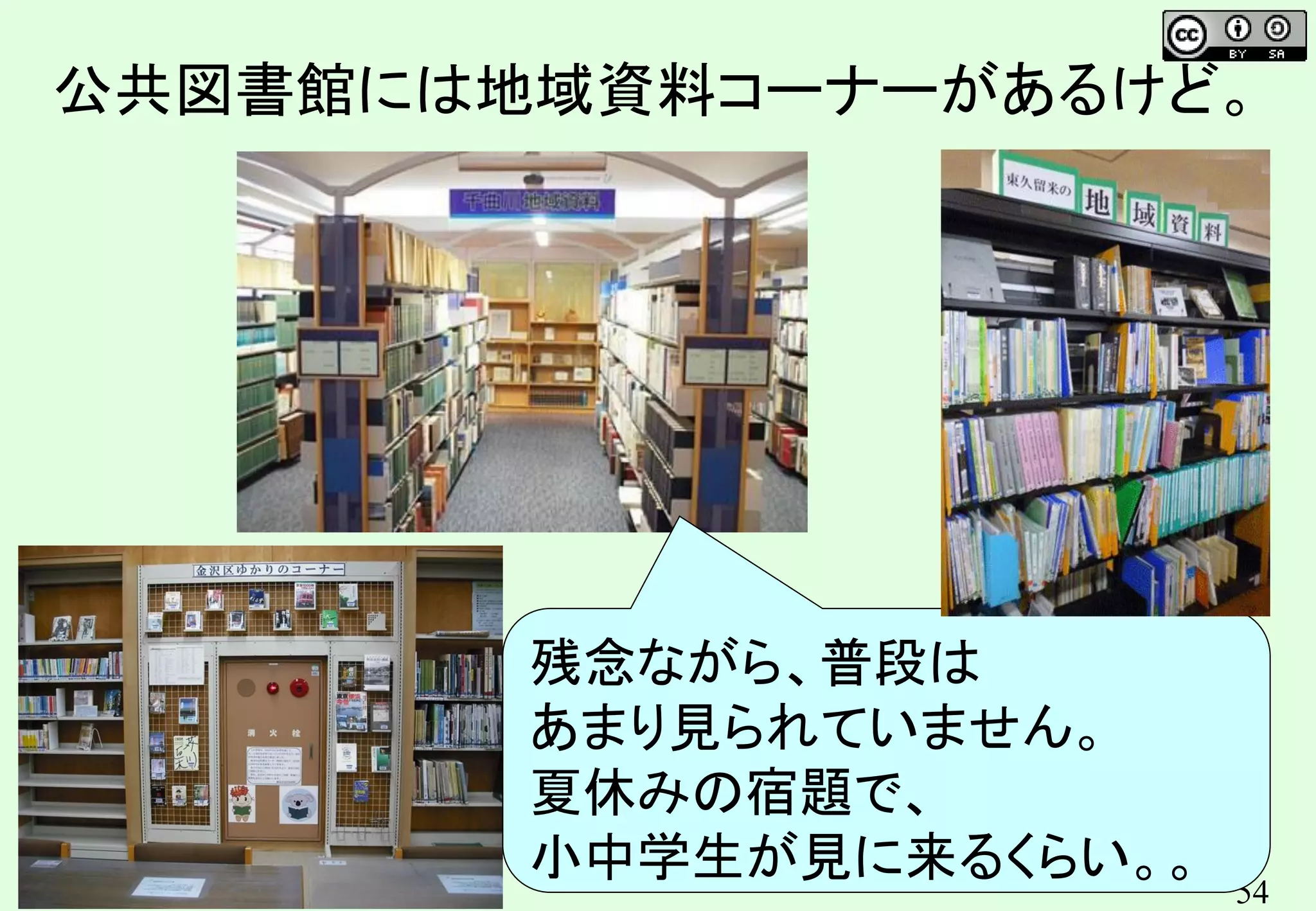 54
公共図書館には地域資料コーナーがあるけど。
残念ながら、普段は
あまり見られていません。
夏休みの宿題で、
小中学生が見に来るくらい。。
 