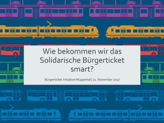 Wie bekommen wir das
Solidarische Bürgerticket
smart?
Bürgerticket Initiative Wuppertal | 11. November 2017
 