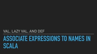 ASSOCIATE EXPRESSIONS TO NAMES IN
SCALA
VAL, LAZY VAL, AND DEF
 