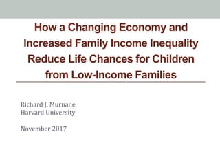 How a Changing Economy and
Increased Family Income Inequality
Reduce Life Chances for Children
from Low-Income Families
Richard J. Murnane
Harvard University
November 2017
 