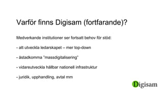 Varför finns Digisam (fortfarande)?
Medverkande institutioner ser fortsatt behov för stöd:
- att utveckla ledarskapet – mer top-down
- åstadkomma ”massdigitalisering”
- vidareutveckla hållbar nationell infrastruktur
- juridik, upphandling, avtal mm
 