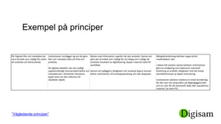 Exempel på principer
P8. Digitala filer och metadata ska
vara så enkla som möjligt för andra
att använda och återanvända
Institutionen vinnlägger sig om att göra
filer och metadata lätta att hitta och
använda.
De digitala objekten ska vara tydligt
upphovsrättsligt licensierade/märkta och
metadata kan i allmänhet licensieras
öppet även om den refererar till
skyddade objekt.
Nyttan med information uppstår när den används. Genom att
göra det så enkelt som möjligt för så många som möjligt att
använda resultatet av digitalisering skapas maximal nytta för
samhället.
Genom att tydliggöra rättigheter och använda öppna licenser
bidrar institutionen till kunskapsspridning och nytt skapande.
Rättighetsmärkning behöver anges på ett
maskinläsbart sätt.
I oklara fall (orphan works) behöver institutionen
göra en avvägning som balanserar eventuell
kränkning av enskilds rättigheter mot det breda
samhällsintresset av öppen licensiering.
Institutionen behöver etablera en enkel kontaktväg
för den som har synpunkter på tillgängliggörandet
och en rutin för att eventuellt dölja eller avpublicera
material. (se även P5)
”Vägledande principer”
 
