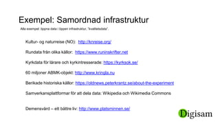 Exempel: Samordnad infrastruktur
Alla exempel: öppna data i öppen infrastruktur, ”kvalitetsdata”.
Kultur- og naturreise (NO): http://knreise.org/
Rundata från olika källor: https://www.runinskrifter.net
Kyrkdata för lärare och kyrkintresserade: https://kyrksok.se/
60 miljoner ABMK-objekt: http://www.kringla.nu
Berikade historiska källor: https://oldnews.peterkrantz.se/about-the-experiment
Samverkansplattformar för att dela data: Wikipedia och Wikimedia Commons
Demensvård – ett bättre liv: http://www.platsminnen.se/
 