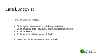 Tf chef på Digisam - Staben
Lars Lundqvist
- 30 år digital dokumentation och kommunikation
- 25 år arkeolog (MB, PBL, KML, grävt, lett, forskat, chefat)
- 22 år på webben
- 11 år som förnyelsebyråkrat på RAÄ
- Infört nya medier och öppna data på RAÄ
 