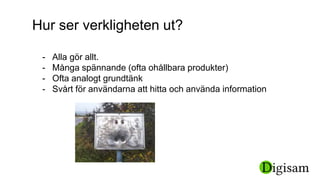 Hur ser verkligheten ut?
- Alla gör allt.
- Många spännande (ofta ohållbara produkter)
- Ofta analogt grundtänk
- Svårt för användarna att hitta och använda information
 