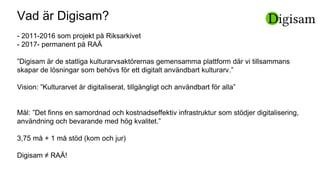 Vad är Digisam?
- 2011-2016 som projekt på Riksarkivet
- 2017- permanent på RAÄ
”Digisam är de statliga kulturarvsaktörernas gemensamma plattform där vi tillsammans
skapar de lösningar som behövs för ett digitalt användbart kulturarv.”
Vision: ”Kulturarvet är digitaliserat, tillgängligt och användbart för alla”
Mål: ”Det finns en samordnad och kostnadseffektiv infrastruktur som stödjer digitalisering,
användning och bevarande med hög kvalitet.”
3,75 må + 1 må stöd (kom och jur)
Digisam ≠ RAÄ!
 