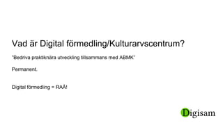 Vad är Digital förmedling/Kulturarvscentrum?
”Bedriva praktiknära utveckling tillsammans med ABMK”
Permanent.
Digital förmedling = RAÄ!
 