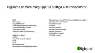 Digisams primära målgrupp: 23 statliga kulturarvsaktörer
RAÄ
Riksarkivet
Kungl Biblioteket
Statens försvarshistoriska museer
Statens historiska museer
Statens Kulturråd
Statens museer för världskultur
Arbetets museum
Arkdes
Forum för levande historia
ISOF
LSH
Moderna museet
Myndigheten för tillgängliga medier
Nationalmuseum med Prins Eugens Waldemarsudde
Naturhistoriska riksmuseet
Nordiska museet
Skansen
Statens konstråd
Statens maritima museer
Statens musikverk
Svenska filminstitutet
Tekniska museet
 