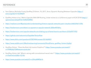 REFERENCE
▸ Sara Sabour, Nicholas Frosst, Geoffrey E Hinton, 10, 2017, Arxiv. Dynamic Routing Between Capsules (https://
arxiv.org/abs/1710.09829)
▸ Geoffrey Hinton et al., Matrix Capsules With EM Routing, Under review as a conference paper at ICLR 2018 (https://
openreview.net/pdf?id=HJWLfGWRb)
▸ https://medium.com/@pechyonkin/understanding-hintons-capsule-networks-part-i-intuition-b4b559d1159b
▸ https://hackernoon.com/what-is-a-capsnet-or-capsule-network-2bfbe48769cc
▸ https://hackernoon.com/capsule-networks-are-shaking-up-ai-heres-how-to-use-them-c233a0971952
▸ https://github.com/naturomics/CapsNet-Tensorﬂow
▸ https://www.zhihu.com/question/67287444/answer/251460831
▸ https://www.reddit.com/r/MachineLearning/comments/2lmo0l/ama_geoffrey_hinton/clyj4jv/
▸ Geoffrey Hinton: "Does the Brain do Inverse Graphics?” (https://www.youtube.com/watch?
v=TFIMqt0yT2I&feature=youtu.be)
▸ Geoffrey Hinton talk "What is wrong with convolutional neural nets ?” (https://www.youtube.com/watch?
v=rTawFwUvnLE&t=1214s)
▸ https://www.youtube.com/watch?v=u50nqWMQe1k
30
 
