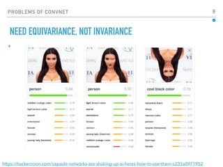 PROBLEMS OF CONVNET 8
▸
NEED EQUIVARIANCE, NOT INVARIANCE
https://hackernoon.com/capsule-networks-are-shaking-up-ai-heres-how-to-use-them-c233a0971952
 