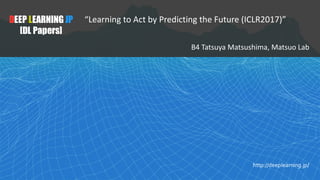 1
DEEP LEARNING JP
[DL Papers]
http://deeplearning.jp/
“Learning to Act by Predicting the Future (ICLR2017)”
B4	Tatsuya	Ma...