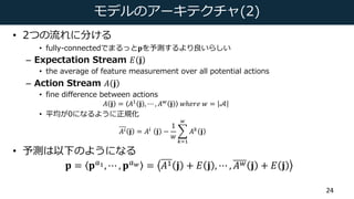 モデルのアーキテクチャ(2)
• 2つの流れに分ける
• fully-connectedでまるっと𝐩を予測するより良いらしい
– Expectation Stream 𝐸 𝐣
• the average of feature measureme...