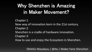 Why Shenzhen is Amazing
in Maker Movement?
TAKASU Masakazu / @tks / Maker Faire Shenzhen
Chapter:1
New way of innovation born in the 21st century.
Chapter:2
Shenzhen is a cradle of hardware innovation.
Chapter:3
How to use and enjoy the Ecosystem in Shenzhen.
 
