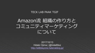 Amazon流 組織の作り方と
コミュニティマーケティング
について
2017/10/13
Hideki Ojima | @hide69oz
http://stilldayone.hatenablog.jp/
TECK LAB PAAK TGIF
 