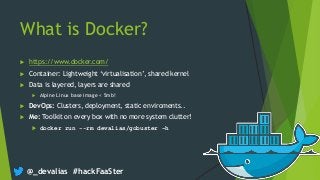 @_devalias #hackFaaSter
What is Docker?
 https://www.docker.com/
 Container: Lightweight ‘virtualisation’, shared kernel
 Data is layered, layers are shared
 Alpine Linux base image < 5mb!
 DevOps: Clusters, deployment, static enviroments..
 Me: Toolkit on every box with no more system clutter!
 docker run --rm devalias/gobuster –h
 