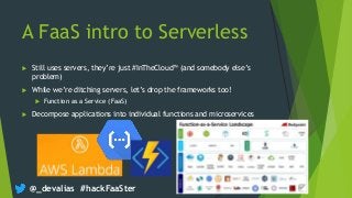 @_devalias #hackFaaSter
A FaaS intro to Serverless
 Still uses servers, they’re just #InTheCloud™ (and somebody else’s
problem)
 While we’re ditching servers, let’s drop the frameworks too!
 Function as a Service (FaaS)
 Decompose applications into individual functions and microservices
 
