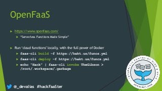 @_devalias #hackFaaSter
OpenFaaS
 https://www.openfaas.com/
 “Serverless Functions Made Simple”
 Run ‘cloud functions’ locally, with the full power of Docker
 faas-cli build –f https://hakt.us/funcs.yml
 faas-cli deploy –f https://hakt.us/funcs.yml
 echo “Hack” | faas-cli invoke TheGibson >
/root/.workspace/.garbage
 