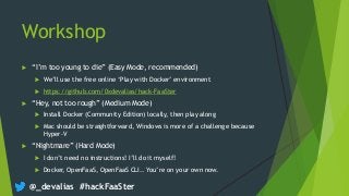 @_devalias #hackFaaSter
Workshop
 “I’m too young to die” (Easy Mode, recommended)
 We’ll use the free online ‘Play with Docker’ environment
 https://github.com/0xdevalias/hack-FaaSter
 “Hey, not too rough” (Medium Mode)
 Install Docker (Community Edition) locally, then play along
 Mac should be straightforward, Windows is more of a challenge because
Hyper-V
 “Nightmare” (Hard Mode)
 I don’t need no instructions! I’ll do it myself!
 Docker, OpenFaaS, OpenFaaS CLI.. You’re on your own now.
 