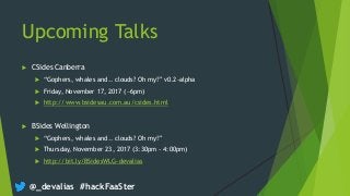 @_devalias #hackFaaSter
Upcoming Talks
 CSides Canberra
 “Gophers, whales and.. clouds? Oh my!” v0.2-alpha
 Friday, November 17, 2017 (~6pm)
 http://www.bsidesau.com.au/csides.html
 BSides Wellington
 “Gophers, whales and.. clouds? Oh my!”
 Thursday, November 23, 2017 (3:30pm - 4:00pm)
 http://bit.ly/BSidesWLG-devalias
 