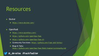 @_devalias #hackFaaSter
Resources
 Docker
 https://www.docker.com/
 OpenFaaS
 https://www.openfaas.com/
 https://github.com/openfaas/faas
 https://github.com/openfaas/faas-cli
 Community Functions: https://github.com/faas-and-furious
 Blogs & Talks:
https://github.com/openfaas/faas/blob/master/community.md
 