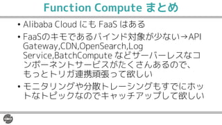 Function Compute まとめ
• Alibaba Cloud にも FaaS はある
• FaaSのキモであるバインド対象が少ない→API
Gateway,CDN,OpenSearch,Log
Service,BatchCompute などサーバーレスなコ
ンポーネントサービスがたくさんあるので、
もっとトリガ連携頑張って欲しい
• モニタリングや分散トレーシングもすでにホッ
トなトピックなのでキャッチアップして欲しい
 