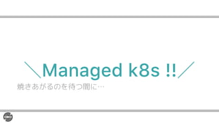 ＼Managed k8s !!／
焼きあがるのを待つ間に…
 