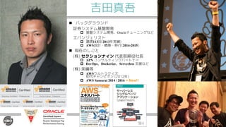 吉田真吾
n バックグラウンド
証券システム基盤開発
p 基盤システム開発、Oracleチューニングなど
エバンジェリスト
p 講演113回(2013年実績)
p AWS設計・構築・移行(2014-2015)
n 現在のしごと
(株) セクションナイン 代表取締役社長
p APN コンサルティングパートナー
p DevOps、Dockerize、Serverless 支援など
(株) 実績等
p AWSウルトラクイズ
初代チャンピオン (2012年)
p AWS Samurai 2014 / 2016 ←New!!
 
