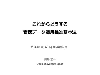 これからどうする
官民データ活用推進基本法
川島 宏一
Open Knowledge Japan
2017年11月14日@SENQ霞が関
 
