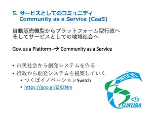 5. サービスとしてのコミュニティ
Community as a Service (CaaS)
自動販売機型からプラットフォーム型行政へ
そしてサービスとしての地域社会へ
Gov. as a Platform - Community as a Service
• 市民社会から創発システムを作る
• 行政から創発システムを提案していく
• つくばイノベーションSwitch
• https://goo.gl/jZXZNm
 