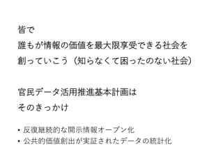 皆で
誰もが情報の価値を最大限享受できる社会を
創っていこう（知らなくて困ったのない社会）
官民データ活用推進基本計画は
そのきっかけ
• 反復継続的な開示情報オープン化
• 公共的価値創出が実証されたデータの統計化
 