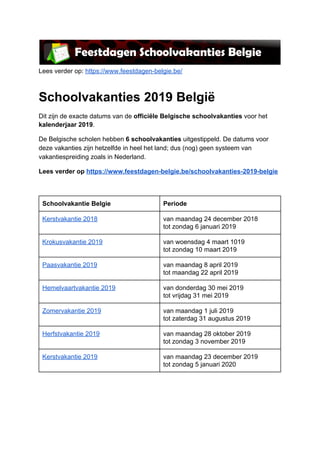 Lees​ ​verder​ ​op:​ ​​https://www.feestdagen-belgie.be/
Schoolvakanties​ ​2019​ ​België
Dit​ ​zijn​ ​de​ ​exacte​ ​datums​ ​van​ ​de​ ​​officiële​ ​Belgische​ ​schoolvakanties​​ ​voor​ ​het
kalenderjaar​ ​2019​.
De​ ​Belgische​ ​scholen​ ​hebben​ ​​6​ ​schoolvakanties​​ ​uitgestippeld.​ ​De​ ​datums​ ​voor
deze​ ​vakanties​ ​zijn​ ​hetzelfde​ ​in​ ​heel​ ​het​ ​land;​ ​dus​ ​(nog)​ ​geen​ ​systeem​ ​van
vakantiespreiding​ ​zoals​ ​in​ ​Nederland.
Lees​ ​verder​ ​op​ ​​https://www.feestdagen-belgie.be/schoolvakanties-2019-belgie
 
Schoolvakantie​ ​Belgie Periode
Kerstvakantie​ ​2018 van​ ​maandag​ ​24​ ​december​ ​2018
tot​ ​zondag​ ​6​ ​januari​ ​2019
Krokusvakantie​ ​2019 van​ ​woensdag​ ​4​ ​maart​ ​1019
tot​ ​zondag​ ​10​ ​maart​ ​2019
Paasvakantie​ ​2019 van​ ​maandag​ ​8​ ​april​ ​2019
tot​ ​maandag​ ​22​ ​april​ ​2019
Hemelvaartvakantie​ ​2019 van​ ​donderdag​ ​30​ ​mei​ ​2019
tot​ ​vrijdag​ ​31​ ​mei​ ​2019
Zomervakantie​ ​2019 van​ ​maandag​ ​1​ ​juli​ ​2019
tot​ ​zaterdag​ ​31​ ​augustus​ ​2019
Herfstvakantie​ ​2019 van​ ​maandag​ ​28​ ​oktober​ ​2019
tot​ ​zondag​ ​3​ ​november​ ​2019
Kerstvakantie​ ​2019 van​ ​maandag​ ​23​ ​december​ ​2019
tot​ ​zondag​ ​5​ ​januari​ ​2020
 
 
 