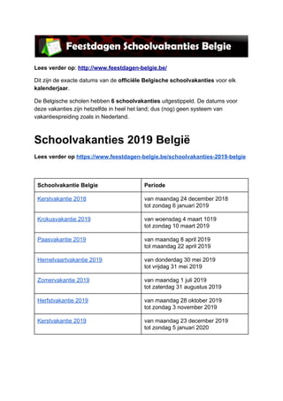 Lees​ ​verder​ ​op​:​ ​​http://www.feestdagen-belgie.be/
Dit​ ​zijn​ ​de​ ​exacte​ ​datums​ ​van​ ​de​ ​​officiële​ ​Belgische​ ​schoolvakanties​​ ​voor​ ​elk
kalenderjaar​.
De​ ​Belgische​ ​scholen​ ​hebben​ ​​6​ ​schoolvakanties​​ ​uitgestippeld.​ ​De​ ​datums​ ​voor
deze​ ​vakanties​ ​zijn​ ​hetzelfde​ ​in​ ​heel​ ​het​ ​land;​ ​dus​ ​(nog)​ ​geen​ ​systeem​ ​van
vakantiespreiding​ ​zoals​ ​in​ ​Nederland.
Schoolvakanties​ ​2019​ ​België
Lees​ ​verder​ ​op​ ​​https://www.feestdagen-belgie.be/schoolvakanties-2019-belgie
 
Schoolvakantie​ ​Belgie Periode
Kerstvakantie​ ​2018 van​ ​maandag​ ​24​ ​december​ ​2018
tot​ ​zondag​ ​6​ ​januari​ ​2019
Krokusvakantie​ ​2019 van​ ​woensdag​ ​4​ ​maart​ ​1019
tot​ ​zondag​ ​10​ ​maart​ ​2019
Paasvakantie​ ​2019 van​ ​maandag​ ​8​ ​april​ ​2019
tot​ ​maandag​ ​22​ ​april​ ​2019
Hemelvaartvakantie​ ​2019 van​ ​donderdag​ ​30​ ​mei​ ​2019
tot​ ​vrijdag​ ​31​ ​mei​ ​2019
Zomervakantie​ ​2019 van​ ​maandag​ ​1​ ​juli​ ​2019
tot​ ​zaterdag​ ​31​ ​augustus​ ​2019
Herfstvakantie​ ​2019 van​ ​maandag​ ​28​ ​oktober​ ​2019
tot​ ​zondag​ ​3​ ​november​ ​2019
Kerstvakantie​ ​2019 van​ ​maandag​ ​23​ ​december​ ​2019
tot​ ​zondag​ ​5​ ​januari​ ​2020
 