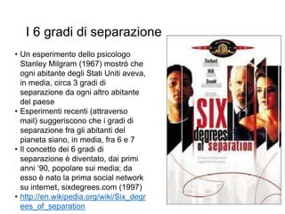 I 6 gradi di separazione
• Un esperimento dello psicologo
Stanley Milgram (1967) mostrò che
ogni abitante degli Stati Uniti aveva,
in media, circa 3 gradi di
separazione da ogni altro abitante
del paese
• Esperimenti recenti (attraverso
mail) suggeriscono che i gradi di
separazione fra gli abitanti del
pianeta siano, in media, fra 6 e 7
• Il concetto dei 6 gradi di
separazione è diventato, dai primi
anni ‘90, popolare sui media; da
esso è nato la prima social network
su internet, sixdegrees.com (1997)
• http://en.wikipedia.org/wiki/Six_degr
ees_of_separation
12
 
