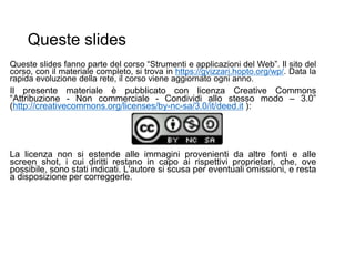 Queste slides
Queste slides fanno parte del corso “Strumenti e applicazioni del Web”. Il sito del
corso, con il materiale completo, si trova in https://gvizzari.hopto.org/wp/. Data la
rapida evoluzione della rete, il corso viene aggiornato ogni anno.
Il presente materiale è pubblicato con licenza Creative Commons
“Attribuzione - Non commerciale - Condividi allo stesso modo – 3.0”
(http://creativecommons.org/licenses/by-nc-sa/3.0/it/deed.it ):
La licenza non si estende alle immagini provenienti da altre fonti e alle
screen shot, i cui diritti restano in capo ai rispettivi proprietari, che, ove
possibile, sono stati indicati. L'autore si scusa per eventuali omissioni, e resta
a disposizione per correggerle.
 