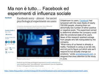 Ma non è tutto… Facebook ed
esperimenti di influenza sociale
https://www.theguardian.com/technology/2014/oct/02/facebook-sorry-secret-psychological-experiment-users
Unbeknown to users, Facebook had
tampered with the news feeds of nearly
700,000 people, showing them an
abnormally low number of either positive
or negative posts. The experiment aimed
to determine whether the company could
alter the emotional state of its users.
News of the research sparked outrage
from people who felt manipulated by the
company.
“What many of us feared is already a
reality: Facebook is using us as lab rats,
and not just to figure out which ads we’ll
respond to but actually change our
emotions,” wrote animalnewyork.com, a
blogpost that drew attention to the study
in June.
 