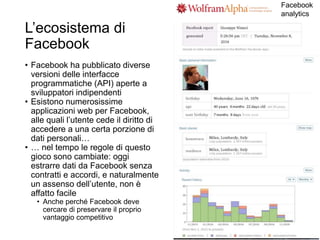L’ecosistema di
Facebook
• Facebook ha pubblicato diverse
versioni delle interfacce
programmatiche (API) aperte a
sviluppatori indipendenti
• Esistono numerosissime
applicazioni web per Facebook,
alle quali l’utente cede il diritto di
accedere a una certa porzione di
dati personali…
• … nel tempo le regole di questo
gioco sono cambiate: oggi
estrarre dati da Facebook senza
contratti e accordi, e naturalmente
un assenso dell’utente, non è
affatto facile
• Anche perché Facebook deve
cercare di preservare il proprio
vantaggio competitivo
Facebook
analytics
 