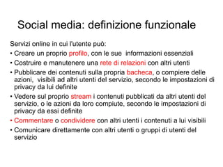Social media: definizione funzionale
Servizi online in cui l'utente può:
• Creare un proprio profilo, con le sue informazioni essenziali
• Costruire e manutenere una rete di relazioni con altri utenti
• Pubblicare dei contenuti sulla propria bacheca, o compiere delle
azioni, visibili ad altri utenti del servizio, secondo le impostazioni di
privacy da lui definite
• Vedere sul proprio stream i contenuti pubblicati da altri utenti del
servizio, o le azioni da loro compiute, secondo le impostazioni di
privacy da essi definite
• Commentare o condividere con altri utenti i contenuti a lui visibili
• Comunicare direttamente con altri utenti o gruppi di utenti del
servizio
5
 