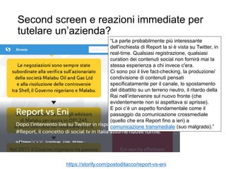 Second screen e reazioni immediate per
tutelare un’azienda?
https://storify.com/postoditacco/report-vs-eni
“La parte probabilmente più interessante
dell'inchiesta di Report la si è vista su Twitter, in
real-time. Qualsiasi registrazione, qualsiasi
curation dei contenuti social non fornirà mai la
stessa esperienza a chi invece c'era.
Ci sono poi il live fact-checking, la produzione/
condivisione di contenuti pensati
specificatamente per il canale, lo spostamento
del dibattito su un terreno neutro, il ritardo della
Rai nell’intervenire sul nuovo fronte (che
evidentemente non si aspettava si aprisse).
E poi c’è un aspetto fondamentale come il
passaggio da comunicazione crossmediale
(quello che era Report fino a ieri) a
comunicazione transmediale (suo malgrado).”
 