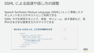 SSML による話速や話し⽅の調整
Speech Synthesis Markup Language (SSML) v1.1 に準拠したド
キュメントを⼊⼒テキストとして利⽤できる
SSML タグを使⽤することで、発⾳、ボリューム、話す速度など、⾳
声のさまざまな要素をカスタマイズできる
ねぇちょっとちょっと，ここだけの話だけどさ
<speak>
<prosody rate="x-fast">
ねえ，ちょっとちょっと，
<amazon:effect name="whispered">
ここだけの話だけどさ
</amazon:effect>
</prosody>
</speak>
 