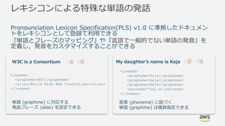 レキシコンによる特殊な単語の発話
Pronounciation Lexicon Specification(PLS) v1.0 に準拠したドキュメン
トをレキシコンとして登録て利⽤できる
『単語とフレーズのマッピング』や『⾔語で⼀般的でない単語の発⾳』を
定義し，発⾳をカスタマイズすることができる
<lexeme>
<grapheme>W3C</grapheme>
<alias>World Wide Web Consortium</alias>
</lexeme>
W3C is a Consortium
単語 (graphme) に対応する
発話フレーズ (alias) を設定できる
<lexeme>
<grapheme>Kaja</grapheme>
<grapheme>kaja</grapheme>
<grapheme>KAJA</grapheme>
<phoneme>"kaI.@</phoneme>
</lexeme>
My daughterʼs name is Kaja
⾳素 (phoneme) に紐づく
単語 (graphme) は複数指定できる
 