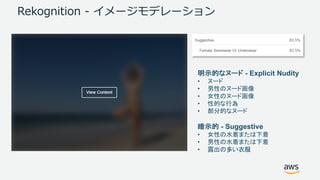 Rekognition - イメージモデレーション
明示的なヌード - Explicit Nudity
• ヌード
• 男性のヌード画像
• 女性のヌード画像
• 性的な行為
• 部分的なヌード
暗示的 - Suggestive
• 女性の水着または下着
• 男性の水着または下着
• 露出の多い衣服
 