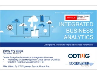 INTEGRATED
BUSINESS
ANALYTICS
Getting to the Answers for Improved Business Performance
Business Analytics Solutions Provider: EPM, BI, and BD Technologies
ODTUG NYC Meetup
November 15, 2017
Oracle Enterprise Performance Management Overview
• Profitability & Cost Management Cloud Service (PCMCS)
• Oracle IT Financial Management (ITFM)
Mike Killeen, Sr. VP Edgewater Ranzal, Oracle Ace
 