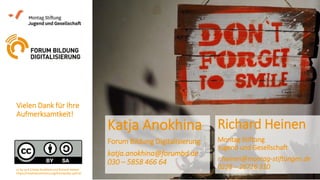 Vielen Dank für Ihre
Aufmerksamtkeit!
Katja Anokhina
Forum Bildung Digitalisierung
katja.anokhina@forumbd.de
030 – 5858 466 64
Richard Heinen
Montag Stiftung
Jugend und Gesellschaft
r.heinen@montag-stiftungen.de
0228 – 26716 310cc by sa 4.0 Katja Anokhine und Richard Heinen
https://creativecommons.org/licenses/by-sa/4.0/
 