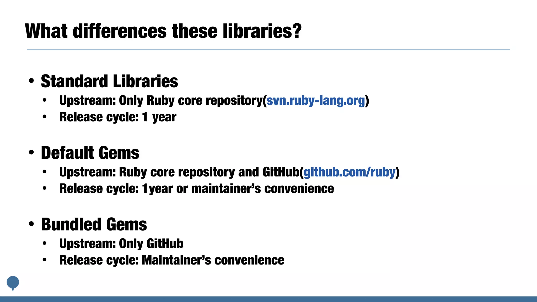 What differences these libraries?
• Standard Libraries
• Upstream: Only Ruby core repository(svn.ruby-lang.org)
• Release cycle: 1 year
• Default Gems
• Upstream: Ruby core repository and GitHub(github.com/ruby)
• Release cycle: 1year or maintainer’s convenience
• Bundled Gems
• Upstream: Only GitHub
• Release cycle: Maintainer’s convenience
 