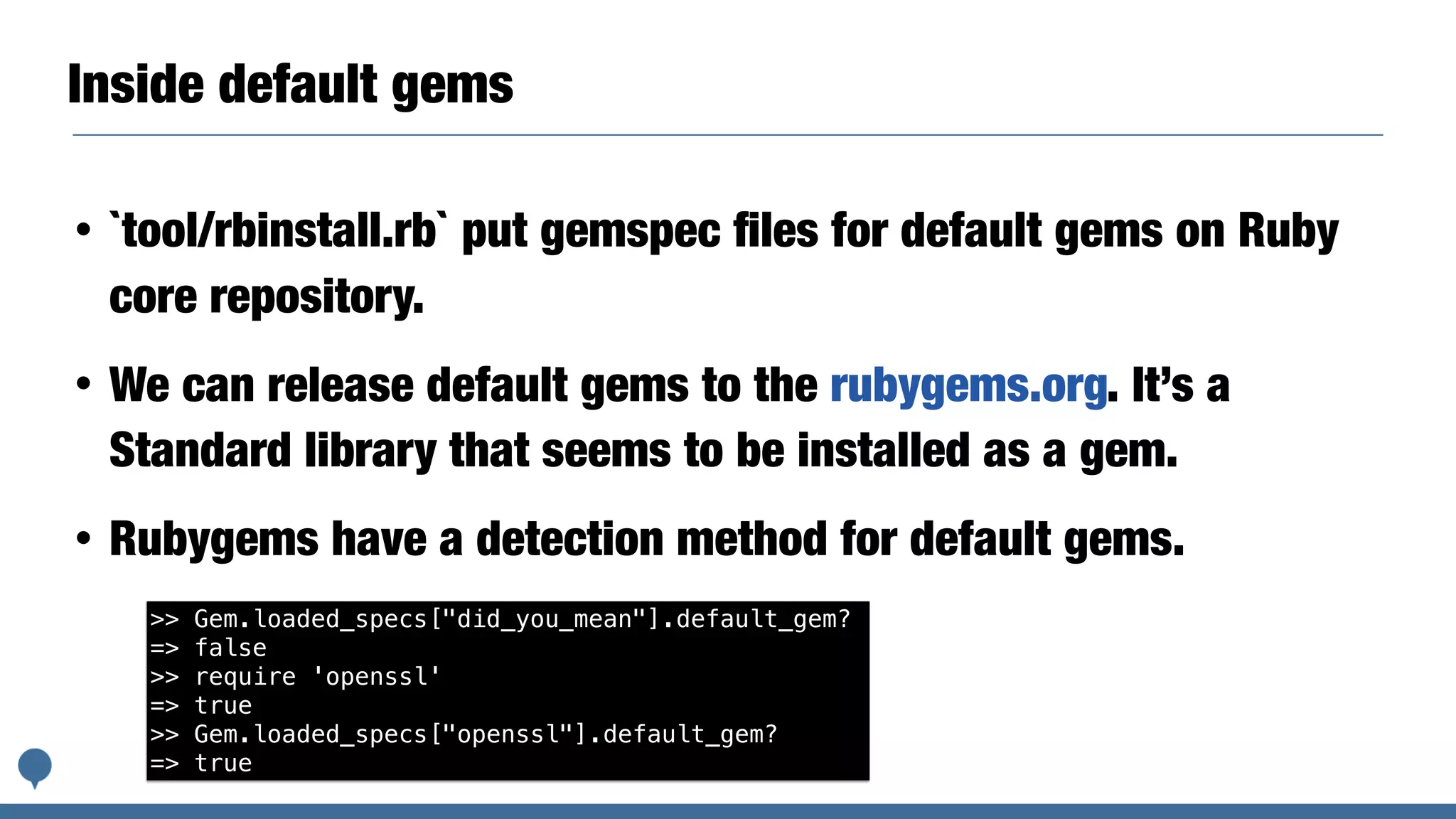 Inside default gems
• `tool/rbinstall.rb` put gemspec ﬁles for default gems on Ruby
core repository.
• We can release default gems to the rubygems.org. It’s a
Standard library that seems to be installed as a gem.
• Rubygems have a detection method for default gems.
>> Gem.loaded_specs["did_you_mean"].default_gem?
=> false
>> require 'openssl'
=> true
>> Gem.loaded_specs["openssl"].default_gem?
=> true
 