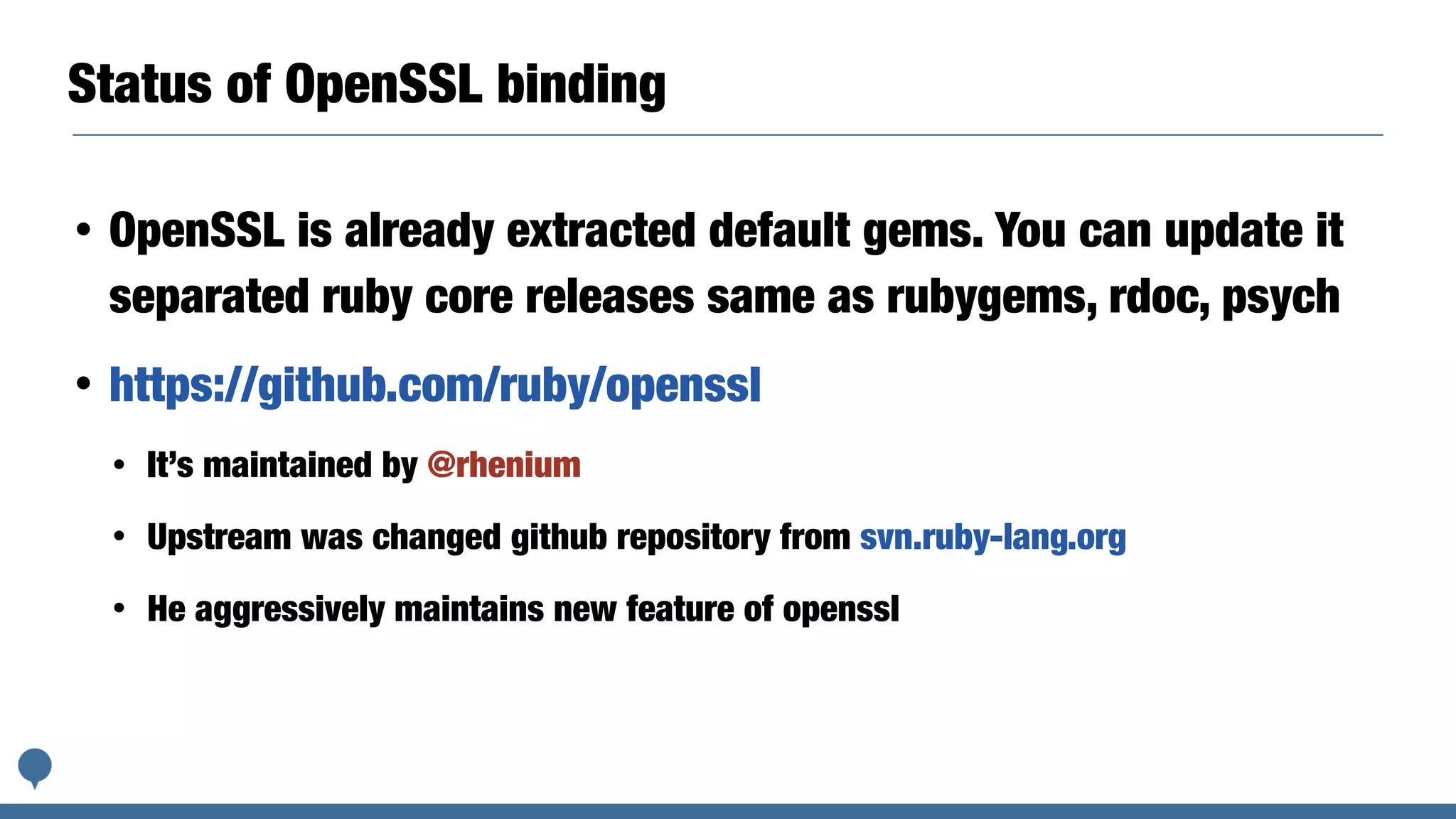 Status of OpenSSL binding
• OpenSSL is already extracted default gems. You can update it
separated ruby core releases same as rubygems, rdoc, psych
• https://github.com/ruby/openssl
• It’s maintained by @rhenium
• Upstream was changed github repository from svn.ruby-lang.org
• He aggressively maintains new feature of openssl
 
